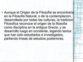 ●   Aunque el Origen de la Filosofia se encontraria
    en la Filosofia Natural, o de la contemplacion,
    desarrollada por todas las culturas, la tradicion
    Filosofica reconoce el origen de la filosofia
    como disciplina en la antigua Grecia, y se
    desarrollo luego en occidente, legando textos
    que han sido estudiados e investigados,
    partiendo lineas de estudios posteriores.
 