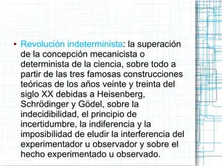●   Revolución indeterminista: la superación
    de la concepción mecanicista o
    determinista de la ciencia, sobre todo a
    partir de las tres famosas construcciones
    teóricas de los años veinte y treinta del
    siglo XX debidas a Heisenberg,
    Schrödinger y Gödel, sobre la
    indecidibilidad, el principio de
    incertidumbre, la indiferencia y la
    imposibilidad de eludir la interferencia del
    experimentador u observador y sobre el
    hecho experimentado u observado.
 