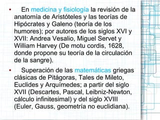 ●     En medicina y fisiología la revisión de la
    anatomía de Aristóteles y las teorías de
    Hipócrates y Galeno (teoría de los
    humores); por autores de los siglos XVI y
    XVII: Andrea Vesalio, Miguel Servet y
    William Harvey (De motu cordis, 1628,
    donde propone su teoría de la circulación
    de la sangre).
●      Superación de las matemáticas griegas
    clásicas de Pitágoras, Tales de Mileto,
    Euclides y Arquímedes; a partir del siglo
    XVII (Descartes, Pascal, Leibniz-Newton,
    cálculo infinitesimal) y del siglo XVIII
    (Euler, Gauss, geometría no euclidiana).
 