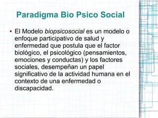 Paradigma Bio Psico Social
●   El Modelo biopsicosocial es un modelo o
    enfoque participativo de salud y
    enfermedad que postula que el factor
    biológico, el psicológico (pensamientos,
    emociones y conductas) y los factores
    sociales, desempeñan un papel
    significativo de la actividad humana en el
    contexto de una enfermedad o
    discapacidad.
 
