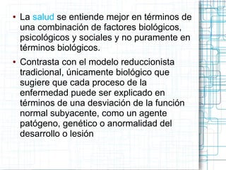 ●   La salud se entiende mejor en términos de
    una combinación de factores biológicos,
    psicológicos y sociales y no puramente en
    términos biológicos.
●   Contrasta con el modelo reduccionista
    tradicional, únicamente biológico que
    sugiere que cada proceso de la
    enfermedad puede ser explicado en
    términos de una desviación de la función
    normal subyacente, como un agente
    patógeno, genético o anormalidad del
    desarrollo o lesión
 
