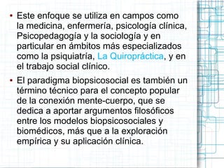 ●   Este enfoque se utiliza en campos como
    la medicina, enfermería, psicología clínica,
    Psicopedagogía y la sociología y en
    particular en ámbitos más especializados
    como la psiquiatría, La Quiropráctica, y en
    el trabajo social clínico.
●   El paradigma biopsicosocial es también un
    término técnico para el concepto popular
    de la conexión mente-cuerpo, que se
    dedica a aportar argumentos filosóficos
    entre los modelos biopsicosociales y
    biomédicos, más que a la exploración
    empírica y su aplicación clínica.
 