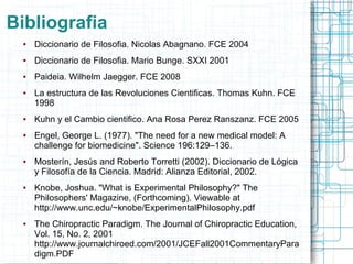 Bibliografia
 ●   Diccionario de Filosofia. Nicolas Abagnano. FCE 2004
 ●   Diccionario de Filosofia. Mario Bunge. SXXI 2001
 ●   Paideia. Wilhelm Jaegger. FCE 2008
 ●   La estructura de las Revoluciones Cientificas. Thomas Kuhn. FCE
     1998
 ●   Kuhn y el Cambio cientifico. Ana Rosa Perez Ranszanz. FCE 2005
 ●   Engel, George L. (1977). "The need for a new medical model: A
     challenge for biomedicine". Science 196:129–136.
 ●   Mosterín, Jesús and Roberto Torretti (2002). Diccionario de Lógica
     y Filosofía de la Ciencia. Madrid: Alianza Editorial, 2002.
 ●   Knobe, Joshua. "What is Experimental Philosophy?" The
     Philosophers' Magazine, (Forthcoming). Viewable at
     http://www.unc.edu/~knobe/ExperimentalPhilosophy.pdf
 ●   The Chiropractic Paradigm. The Journal of Chiropractic Education,
     Vol. 15, No. 2, 2001
     http://www.journalchiroed.com/2001/JCEFall2001CommentaryPara
     digm.PDF
 