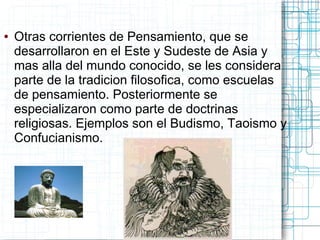 ●   Otras corrientes de Pensamiento, que se
    desarrollaron en el Este y Sudeste de Asia y
    mas alla del mundo conocido, se les considera
    parte de la tradicion filosofica, como escuelas
    de pensamiento. Posteriormente se
    especializaron como parte de doctrinas
    religiosas. Ejemplos son el Budismo, Taoismo y
    Confucianismo.
 