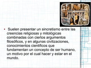 ●    Suelen presentar un sincretismo entre las
    creencias religiosas y mitológicas
    combinadas con ciertos argumentos
    filosóficos, y en algunas civilizaciones,
    conocimientos cientificos que
    fundamentan un concepto de ser humano,
    un motivo por el cual hacer y estar en el
    mundo.
 