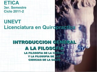 ETICA
3er. Semestre
Ciclo 2011-2


UNEVT
Licenciatura en Quiropractica

     INTRODUCCION GENERAL
         A LA FILOSOFIA
           LA FILOSOFIA DE LA CIENCIA
             Y LA FILOSOFIA DE LAS
              CIENCIAS DE LA SALUD
 