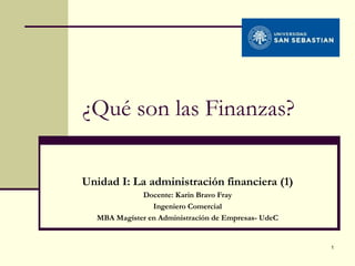 ¿Qué son las Finanzas?

Unidad I: La administración financiera (1)
             Docente: Karin Bravo Fray
                Ingeniero Comercial
  MBA Magíster en Administración de Empresas- UdeC


                                                     1
 