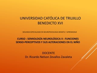 UNIVERSIDAD CATÓLICA DE TRUJILLO
BENEDICTO XVI
SEGUNDA ESPECIALIDAD EN NEUROPSICOLOGIA INFANTIL Y APRENDIZAJE
CURSO : SEMIOLOGÍA NEUROLÓGICA II : FUNCIONES
SENSO-PERCEPTIVOS Y SUS ALTERACIONES EN EL NIÑO
DOCENTE
Dr. Ricardo Nelson Zevallos Zavaleta
 