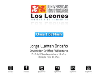 Clase 1 de Flash
Jorge Llantén Briceño
Diseñador Gráﬁco Publicitario
Prof. de I.P. Los Leones hace 12 años
Docente hace 14 años
www.j2.cl /wwwj2cl @jorgellanten jorgellantenb /jorgellanten /jorgellanten
 