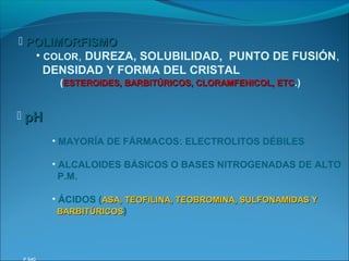  POLIMORFISMO
   • COLOR, DUREZA, SOLUBILIDAD, PUNTO DE FUSIÓN,
     DENSIDAD Y FORMA DEL CRISTAL
        (ESTEROIDES, BARBITÚRICOS, CLORAMFENICOL, ETC.)


 pH

       • MAYORÍA DE FÁRMACOS: ELECTROLITOS DÉBILES

       • ALCALOIDES BÁSICOS O BASES NITROGENADAS DE ALTO
         P.M.

       • ÁCIDOS (ASA, TEOFILINA, TEOBROMINA, SULFONAMIDAS Y
         BARBITÚRICOS)
 