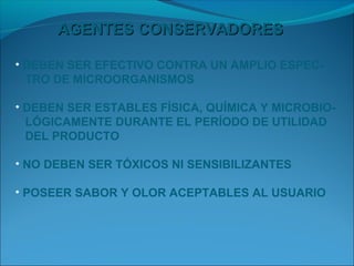 AGENTES CONSERVADORES

• DEBEN SER EFECTIVO CONTRA UN AMPLIO ESPEC-
  TRO DE MICROORGANISMOS

• DEBEN SER ESTABLES FÍSICA, QUÍMICA Y MICROBIO-
  LÓGICAMENTE DURANTE EL PERÍODO DE UTILIDAD
  DEL PRODUCTO

• NO DEBEN SER TÓXICOS NI SENSIBILIZANTES

• POSEER SABOR Y OLOR ACEPTABLES AL USUARIO
 
