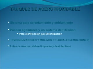 TANQUES DE ACERO INOXIDABLE


 Sistema para calentamiento y enfriamiento

 Poseen agitadores y un sistema de filtración
      • Para clarificación y/o Esterilización

 HOMOGENIZADORES Y MOLINOS COLOIDALES (EMULSIONES)

 Antes de usarlos; deben limpiarse y desinfectarse
 
