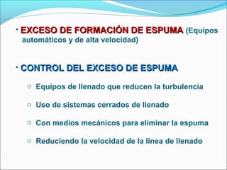 • EXCESO DE FORMACIÓN DE ESPUMA (Equipos
  automáticos y de alta velocidad)


• CONTROL DEL EXCESO DE ESPUMA

  o Equipos de llenado que reducen la turbulencia

  o Uso de sistemas cerrados de llenado

  o Con medios mecánicos para eliminar la espuma

  o Reduciendo la velocidad de la línea de llenado
 