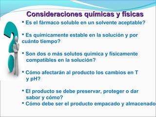 Consideraciones químicas y físicas
 Es el fármaco soluble en un solvente aceptable?

 Es químicamente estable en la solución y por
cuánto tiempo?

 Son dos o más solutos química y físicamente
  compatibles en la solución?

 Cómo afectarán al producto los cambios en T
  y pH?

 El producto se debe preservar, proteger o dar
  sabor y cómo?
 Cómo debe ser el producto empacado y almacenado?
 