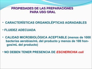 PROPIEDADES DE LAS PREPARACIONES
              PARA USO ORAL


• CARACTERÍSTICAS ORGANOLÉPTICAS AGRADABLES

• FLUIDEZ ADECUADA

• CALIDAD MICROBIOLÓGICA ACEPTABLE (menos de 1000
  bacterias aerobias/mL del producto y menos de 100 hon-
   gos/mL del producto)

• NO DEBEN TENER PRESENCIA DE ESCHERICHIA coli
 