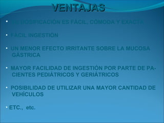 VENTAJAS
• SU DOSIFICACIÓN ES FÁCIL, CÓMODA Y EXACTA

• FÁCIL INGESTIÓN

• UN MENOR EFECTO IRRITANTE SOBRE LA MUCOSA
  GÁSTRICA

• MAYOR FACILIDAD DE INGESTIÓN POR PARTE DE PA-
  CIENTES PEDIÁTRICOS Y GERIÁTRICOS

• POSIBILIDAD DE UTILIZAR UNA MAYOR CANTIDAD DE
  VEHÍCULOS

• ETC., etc.
 
