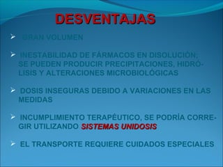 DESVENTAJAS
 GRAN VOLUMEN

 INESTABILIDAD DE FÁRMACOS EN DISOLUCIÓN;
  SE PUEDEN PRODUCIR PRECIPITACIONES, HIDRÓ-
  LISIS Y ALTERACIONES MICROBIOLÓGICAS

 DOSIS INSEGURAS DEBIDO A VARIACIONES EN LAS
  MEDIDAS

 INCUMPLIMIENTO TERAPÉUTICO, SE PODRÍA CORRE-
  GIR UTILIZANDO SISTEMAS UNIDOSIS

 EL TRANSPORTE REQUIERE CUIDADOS ESPECIALES
 