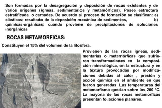 ROCAS METAMORFICAS:
Constituyen el 15% del volumen de la litosfera.
Provienen de las rocas ígneas, sedi-
mentarias o metamórficas que sufrie-
ron transformaciones en la composi-
ción mineralógica, en la estructura y en
la textura provocadas por modifica-
ciones debidas al calor , presión y
acción química en el ambiente en que
fueron generadas. Las temperaturas del
metamorfismo quedan sobre los 200 °C.
La mayoría de las rocas metamorficas
presentan foliaciones planares.
Son formadas por la desagregación y deposición de rocas existentes y de
varios orígenes (ígneas, sedimentarios y metamórficos). Posee estructura
estratificada o camadas. De acuerdo al proceso de formación se clasifican: a)
clásticas: resultado de la deposición mecánica de sedimentos, b)
químicas-orgánicas: cuando proviene de precipitaciones de soluciones
inorgánicas
 