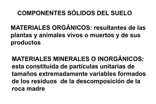 COMPONENTES SÓLIDOS DEL SUELO
MATERIALES ORGÁNICOS: resultantes de las
plantas y animales vivos o muertos y de sus
productos
MATERIALES MINERALES O INORGÁNICOS:
esta constituída de partículas unitarias de
tamaños extremadamente variables formados
de los residuos de la descomposición de la
roca madre
 