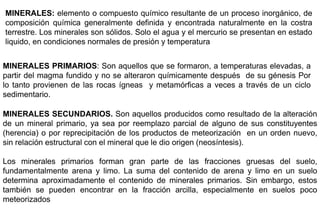 MINERALES: elemento o compuesto químico resultante de un proceso inorgánico, de
composición química generalmente definida y encontrada naturalmente en la costra
terrestre. Los minerales son sólidos. Solo el agua y el mercurio se presentan en estado
liquido, en condiciones normales de presión y temperatura
MINERALES PRIMARIOS: Son aquellos que se formaron, a temperaturas elevadas, a
partir del magma fundido y no se alteraron químicamente después de su génesis Por
lo tanto provienen de las rocas ígneas y metamórficas a veces a través de un ciclo
sedimentario.
MINERALES SECUNDARIOS. Son aquellos producidos como resultado de la alteración
de un mineral primario, ya sea por reemplazo parcial de alguno de sus constituyentes
(herencia) o por reprecipitación de los productos de meteorización en un orden nuevo,
sin relación estructural con el mineral que le dio origen (neosíntesis).
Los minerales primarios forman gran parte de las fracciones gruesas del suelo,
fundamentalmente arena y limo. La suma del contenido de arena y limo en un suelo
determina aproximadamente el contenido de minerales primarios. Sin embargo, estos
también se pueden encontrar en la fracción arcilla, especialmente en suelos poco
meteorizados
 