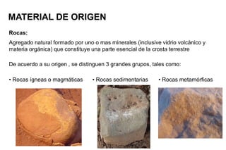 MATERIAL DE ORIGEN
Rocas:
Agregado natural formado por uno o mas minerales (inclusive vidrio volcánico y
materia orgánica) que constituye una parte esencial de la crosta terrestre
De acuerdo a su origen , se distinguen 3 grandes grupos, tales como:
• Rocas ígneas o magmáticas • Rocas sedimentarias • Rocas metamórficas
 