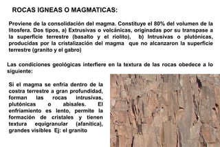 ROCAS IGNEAS O MAGMATICAS:
Proviene de la consolidación del magma. Constituye el 80% del volumen de la
litosfera. Dos tipos, a) Extrusivas o volcánicas, originadas por su transpase a
la superficie terrestre (basalto y el riolito), b) Intrusivas o plutónicas,
producidas por la cristalización del magma que no alcanzaron la superficie
terrestre (granito y el gabro)
Las condiciones geológicas interfiere en la textura de las rocas obedece a lo
siguiente:
Si el magma se enfría dentro de la
costra terrestre a gran profundidad,
forman las rocas intrusivas,
plutónicas o abisales. El
enfriamiento es lento, permite la
formación de cristales y tienen
textura equigranular (afanítica),
grandes visibles Ej: el granito
 