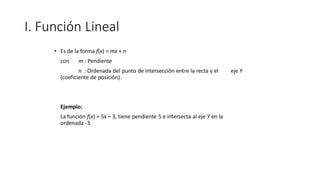 I. Función Lineal
• Es de la forma f(x) = mx + n
con m : Pendiente
n : Ordenada del punto de intersección entre la recta y el eje Y
(coeficiente de posición).
Ejemplo:
La función f(x) = 5x – 3, tiene pendiente 5 e intersecta al eje Y en la
ordenada -3.
 