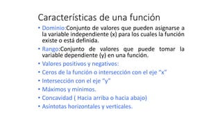 Características de una función
• Dominio:Conjunto de valores que pueden asignarse a
la variable independiente (x) para los cuales la función
existe o está definida.
• Rango:Conjunto de valores que puede tomar la
variable dependiente (y) en una función.
• Valores positivos y negativos:
• Ceros de la función o intersección con el eje “x”
• Intersección con el eje “y”
• Máximos y mínimos.
• Concavidad ( Hacia arriba o hacia abajo)
• Asíntotas horizontales y verticales.
 