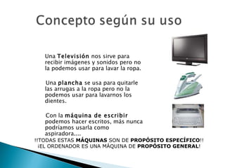 Una  Televisión  nos sirve para recibir imágenes y sonidos pero no la podemos usar para lavar la ropa.  Una  plancha  se usa para quitarle las arrugas a la ropa pero no la podemos usar para lavarnos los dientes.  Con la  máquina de escribir  podemos hacer escritos, más nunca podríamos usarla como aspiradora.... !!TODAS ESTAS  MÁQUINAS  SON DE  PROPÓSITO ESPECÍFICO !! ¡EL ORDENADOR ES UNA MÁQUINA DE  PROPÓSITO GENERAL ! 