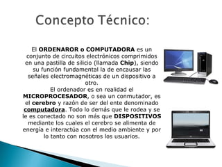 El  ORDENAROR o COMPUTADORA  es un conjunto de circuitos electrónicos comprimidos en una pastilla de silicio (llamada  Chip ), siendo su función fundamental la de encausar las señales electromagnéticas de un dispositivo a otro. El ordenador es en realidad el  MICROPROCESADOR , o sea un conmutador, es el  cerebro  y razón de ser del ente denominado  computadora . Todo lo demás que le rodea y se le es conectado no son más que  DISPOSITIVOS  mediante los cuales el cerebro se alimenta de energía e interactúa con el medio ambiente y por lo tanto con nosotros los usuarios. 