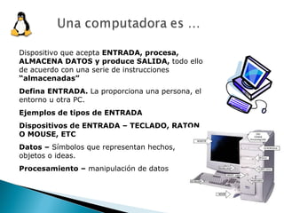 Dispositivo que acepta  ENTRADA, procesa, ALMACENA DATOS y produce SALIDA,  todo ello de acuerdo con una serie de instrucciones  “almacenadas” Defina ENTRADA.  La proporciona una persona, el entorno u otra PC. Ejemplos de tipos de ENTRADA Dispositivos de ENTRADA – TECLADO, RATON O MOUSE, ETC Datos –  Símbolos que representan hechos, objetos o ideas. Procesamiento –  manipulación de datos 
