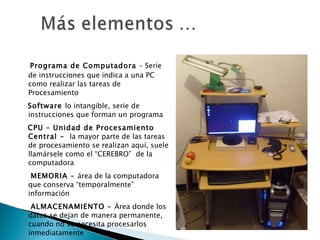 Programa de Computadora  – Serie de instrucciones que indica a una PC como realizar las tareas de Procesamiento Software  lo intangible, serie de instrucciones que forman un programa  CPU – Unidad de Procesamiento Central -  la mayor parte de las tareas de procesamiento se realizan aquí, suele llamársele como el “CEREBRO”  de la computadora MEMORIA –  área de la computadora que conserva “temporalmente” información ALMACENAMIENTO –  Área donde los datos se dejan de manera permanente, cuando no se necesita procesarlos inmediatamente 