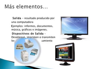 Salida  - resultado producido por  una computadora E jemplos: informes, documentos, música, gráficos e imágenes. Dispositivos de Salida  – Despliegan, imprimen o transmiten los resultados del Procesamiento 