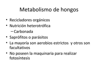 Metabolismo de hongos 
• Recicladores orgánicos 
• Nutrición heterotrófica 
– Carbonada 
• Saprófitos o parásitos 
• La mayoría son aerobios estrictos y otros son 
facultativos 
• No poseen la maquinaria para realizar 
fotosíntesis 
 