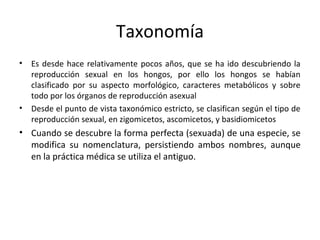 Taxonomía 
• Es desde hace relativamente pocos años, que se ha ido descubriendo la 
reproducción sexual en los hongos, por ello los hongos se habían 
clasificado por su aspecto morfológico, caracteres metabólicos y sobre 
todo por los órganos de reproducción asexual 
• Desde el punto de vista taxonómico estricto, se clasifican según el tipo de 
reproducción sexual, en zigomicetos, ascomicetos, y basidiomicetos 
• Cuando se descubre la forma perfecta (sexuada) de una especie, se 
modifica su nomenclatura, persistiendo ambos nombres, aunque 
en la práctica médica se utiliza el antiguo. 
 
