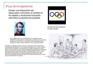8ªLey de la experiencia
        Existen una disposición del
        observador a encontrar un sentido en
        los objetos y situaciones buscando
        asociarlos a experiencias pasadas



                                                                                                Vemos los aros olímpicos,
                                                                                                no solo círculos




           Solo quienes están muy familiarizados con la imagen de este
           presidente norteamericano, podrá percibir a primera vista su rostro en
           el dibujo de León Harmon; y si todavía tienen dificultades para su
           percepción, véanlo a mayor distancia o con los ojos entornados.

Este dibujo, fue utilizado por Robert Laws (1851-1934) para poner a prueba esta ley.
Cualquiera que esté habituado a vivir en ambientes angulares -como tu casa-, percibirá
que se trata de una habitación, cuyas paredes y techo están insinuados por el rayón
central, en virtud de la ley de cierre, y por la ventana del lado izquierdo. Pero cuando este
dibujo les fue mostrado a personas residentes en Malawi (sudeste de África), la mayor
parte respondió que la familia que allí aparece se encuentra bajo un árbol, y que la
“ventana” del lado izquierdo es una caja que reposa sobre la cabeza de la mujer.
(Recuerda que hablamos del siglo XIX). Nota cómo el ámbito social resulta ser un factor
clave en la interpretación de las figuras.
 
