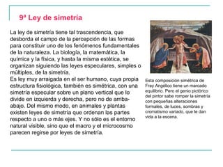 9ª Ley de simetría
La ley de simetría tiene tal trascendencia, que
desborda el campo de la percepción de las formas
para constituir uno de los fenómenos fundamentales
de la naturaleza. La biología, la matemática, la
química y la física, y hasta la misma estética, se
organizan siguiendo las leyes especulares, simples o
múltiples, de la simetría.
Es ley muy arraigada en el ser humano, cuya propia      Esta composición simétrica de
estructura fisiológica, también es simétrica, con una   Fray Angélico tiene un marcado
simetría especular sobre un plano vertical que lo       equilibrio. Pero el genio pictórico
                                                        del pintor sabe romper la simetría
divide en izquierda y derecha, pero no de arriba-       con pequeñas alteraciones
abajo. Del mismo modo, en animales y plantas            formales, de luces, sombras y
existen leyes de simetría que ordenan las partes        cromatismo variado, que le dan
                                                        vida a la escena.
respecto a uno o más ejes. Y no sólo es el entorno
natural visible, sino que el macro y el microcosmo
parecen regirse por leyes de simetría.
 