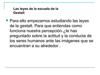 Las leyes de la escuela de la
     Gestalt

   Para ello empezamos estudiando las leyes
    de la gestalt. Para que entiendas como
    funciona nuestra percepción.¿te has
    preguntado sobre la actitud y la conducta de
    los seres humanos ante las imágenes que se
    encuentran a su alrededor .
 