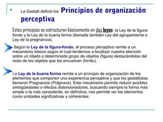 
        La Gestalt definió los   Principios de organización
        perceptiva
    Estos principios se estructuran básicamente en dos leyes: la Ley de la figura-
                                                       leye
    fondo y la Ley de la buena forma (llamada también Ley del agrupamiento o
    Ley de la pregnancia).
     Según la Ley de la figura-fondo, el proceso perceptivo remite a un
    mecanismo básico según el cual tendemos a focalizar nuestra atención
    sobre un objeto o determinado grupo de objetos (figura) destacándolos del
    resto de los objetos que los envuelven (fondo).


    La Ley de la buena forma remite a un principio de organización de los
    elementos que componen una experiencia perceptiva y que los gestaltistas
    llamaron Pregnancia (Prägnanz). Este mecanismo permite reducir posibles
    ambigüedades o efectos distorsionadores, buscando siempre la forma más
    simple o la más consistente; en definitiva, nos permite ver los elementos
    como unidades significativas y coherentes.
 