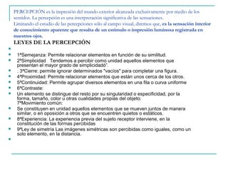 PERCEPCIÓN es la impresión del mundo exterior alcanzada exclusivamente por medio de los
    sentidos. La percepción es una interpretación significativa de las sensaciones.
    Limitando el estudio de las percepciones sólo al campo visual, diremos que, es la sensación interior
    de conocimiento aparente que resulta de un estímulo o impresión luminosa registrada en
    nuestros ojos.
    LEYES DE LA PERCEPCIÓN

    1ªSemejanza: Permite relacionar elementos en función de su similitud.
    2ªSimplicidad Tendemos a percibir como unidad aquellos elementos que
     presentan el mayor grado de simplicidadó”.
    . 3ªCierre: permite ignorar determinados "vacíos" para completar una figura.
    4ªProximidad: Permite relacionar elementos que están unos cerca de los otros.
    5ªContinuidad: Permite agrupar diversos elementos en una fila o curva uniforme
    6ªContraste:
    Un elemento se distingue del resto por su singularidad o especificidad, por la
     forma, tamaño, color u otras cualidades propias del objeto.
     7ªMovimiento común:
    Se constituyen en unidad aquellos elementos que se mueven juntos de manera
     similar, o en oposición a otros que se encuentren quietos o estáticos.
    8ªExperiencia: La experiencia previa del sujeto receptor interviene, en la
     constitución de las formas percibidas
    9ªLey de simetría Las imágenes simétricas son percibidas como iguales, como un
     solo elemento, en la distancia.

 