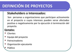 DEFINICIÓN DE PROYECTOS 
Stakeholders o Interesados: 
Son personas u organizaciones que participan activamente 
en el proyecto o cuyos intereses pueden verse afectados 
positiva o negativamente por la ejecución ó terminación del 
proyecto. 
Ejemplos: 
 Clientes 
 Equipo del proyecto 
 Patrocinadores 
 Organización ejecutante 
 Público 
