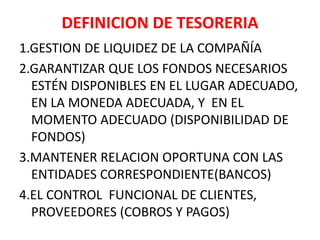 DEFINICION DE TESORERIA
1.GESTION DE LIQUIDEZ DE LA COMPAÑÍA
2.GARANTIZAR QUE LOS FONDOS NECESARIOS
ESTÉN DISPONIBLES EN EL LUGAR ADECUADO,
EN LA MONEDA ADECUADA, Y EN EL
MOMENTO ADECUADO (DISPONIBILIDAD DE
FONDOS)
3.MANTENER RELACION OPORTUNA CON LAS
ENTIDADES CORRESPONDIENTE(BANCOS)
4.EL CONTROL FUNCIONAL DE CLIENTES,
PROVEEDORES (COBROS Y PAGOS)
 