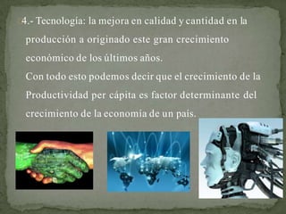 4.- Tecnología: la mejora en calidad y cantidad en la
producción a originado este gran crecimiento
económico de los últimos años.
Con todo esto podemos decir que el crecimiento de la
Productividad per cápita es factor determinante del
crecimiento de la economía de un país.
 