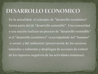 En la actualidad, el concepto de "desarrollo económico"
forma parte del de "desarrollo sostenible". Una comunidad
o una nación realizan un proceso de "desarrollo sostenible"
si el "desarrollo económico" va acompañado del "humano"
-o social- y del ambiental (preservación de los recursos
naturales y culturales y despliegue de acciones de control
de los impactos negativos de las actividades humanas).
 