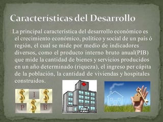 La principal característica del desarrollo económico es
el crecimiento económico, político y social de un país ó
región, el cual se mide por medio de indicadores
diversos, como el producto interno bruto anual(PIB)
que mide la cantidad de bienes y servicios producidos
en un año determinado (riqueza), el ingreso per cápita
de la población, la cantidad de viviendas y hospitales
construidos.
 