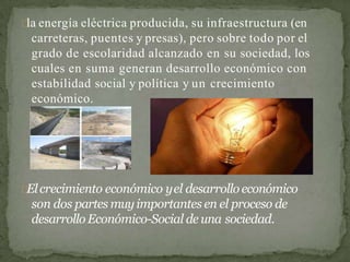 la energía eléctrica producida, su infraestructura (en
carreteras, puentes y presas), pero sobre todo por el
grado de escolaridad alcanzado en su sociedad, los
cuales en suma generan desarrollo económico con
estabilidad social y política y un crecimiento
económico.
Elcrecimiento económico yel desarrollo económico
son dos partes muyimportantes en el proceso de
desarrollo Económico-Social de una sociedad.
 