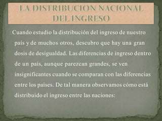 Cuando estudio la distribución del ingreso de nuestro
país y de muchos otros, descubro que hay una gran
dosis de desigualdad. Las diferencias de ingreso dentro
de un país, aunque parezcan grandes, se ven
insignificantes cuando se comparan con las diferencias
entre los países. De tal manera observamos cómo está
distribuido el ingreso entre las naciones:
 