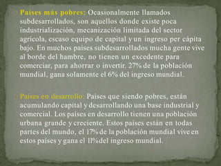 Países más pobres: Ocasionalmente llamados
subdesarrollados, son aquellos donde existe poca
industrialización, mecanización limitada del sector
agrícola, escaso equipo de capital y un ingreso per cápita
bajo. En muchos países subdesarrollados mucha gente vive
al borde del hambre, no tienen un excedente para
comerciar, para ahorrar o invertir. 27% de la población
mundial, gana solamente el 6% del ingreso mundial.
Países en desarrollo: Países que siendo pobres, están
acumulando capital y desarrollando una base industrial y
comercial. Los países en desarrollo tienen una población
urbana grande y creciente. Estos países están en todas
partes del mundo, el 17%de la población mundial vive en
estos países y gana el 11%del ingreso mundial.
 