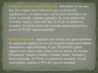 Países de reciente industrialización: Son países en los que
hay una amplia base industrial que se desarrolla
rápidamente y el ingreso per cápita está creciendo a un
ritmo acelerado. Algunos ejemplos de estos países son
Trinidad, Israel y Corea del Sur. El 3% de la población
mundial vive en los países de reciente industrialización y
ganan el 3% del ingresomundial.
Países industriales: Aquellos que tienen una gran cantidad
de equipo de capital y en los que la gente realiza actividades
sumamente especializadas, lo que les permite ganar
ingresos per cápita altos. Estos son los países de Europa
Occidental, Estados Unidos, Canadá, Japón, Australia y
Nueva Zelanda. El 17%de la población mundial vive en
estos países y ganan el 49% del ingreso mundial.
 