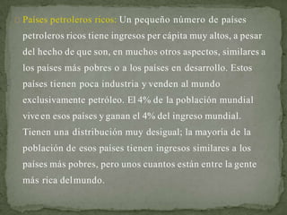 Países petroleros ricos: Un pequeño número de países
petroleros ricos tiene ingresos per cápita muy altos, a pesar
del hecho de que son, en muchos otros aspectos, similares a
los países más pobres o a los países en desarrollo. Estos
países tienen poca industria y venden al mundo
exclusivamente petróleo. El 4% de la población mundial
vive en esos países y ganan el 4% del ingreso mundial.
Tienen una distribución muy desigual; la mayoría de la
población de esos países tienen ingresos similares a los
países más pobres, pero unos cuantos están entre la gente
más rica delmundo.
 
